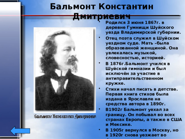 Бальмонт Константин Дмитриевич Родился 3 июня 1867г. в деревне Гумнищи Шуйского уезда Владимирской губернии. Отец поэта служил в Шуйском уездном суде. Мать –была образованной женщиной. Она увлекалась музыкой, словесностью, историей. В 1876г.Бальмонт учился в Шуйской гимназии и был исключён за участие в антиправительственном кружке. Стихи начал писать в детстве. Первая книга стихов была издана в Ярославле на средства автора в 1890г. В1902г Бальмонт уехал за границу. Он побывал во всех странах Европы, а также в США и Мексике. В 1905г вернулся в Москву, но в 1920г снова уезжает во Францию. Умер К.Бальмонт 23 декабря 1942г от воспаления лёгких. 