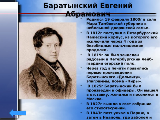Баратынский Евгений Абрамович Родился 19 февраля 1800г в селе Мара Тамбовской губернии в небольшой дворянской семье. В 1812г поступил в Петербургский Пажеский корпус, из которого его исключили через 4 года за безобидные мальчишеские проделки.  В 1819г он был зачислен рядовым в Петербургский лейб-гвардии егерский полк. Через год в печати появились первые произведения Баратынского «Дельвигу», эпиграммы, поэма «Пиры».  В 1825г Баратынский был произведён в офицеры. Он вышел в отставку, женился и поселился в Москве. В 1827г вышло в свет собрание его стихотворений. В 1843г поэт уехал в Париж, а затем в Неаполь, где заболел и скоропостижно скончался 29июня1844г. Тело его было перевезено в Петербург . 