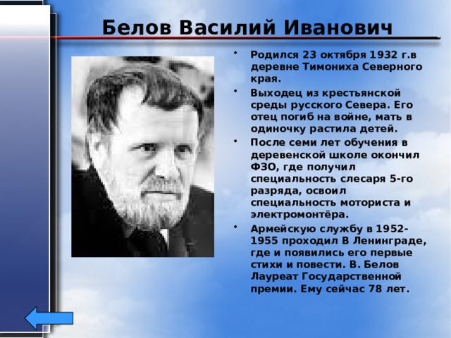 Белов Василий Иванович Родился 23 октября 1932 г.в деревне Тимониха Северного края. Выходец из крестьянской среды русского Севера. Его отец погиб на войне, мать в одиночку растила детей. После семи лет обучения в деревенской школе окончил ФЗО, где получил специальность слесаря 5-го разряда, освоил специальность моториста и электромонтёра. Армейскую службу в 1952-1955 проходил В Ленинграде, где и появились его первые стихи и повести. В. Белов Лауреат Государственной премии. Ему сейчас 78 лет. 