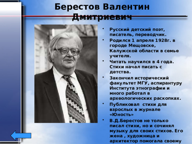 Берестов Валентин Дмитриевич Русский детский поэт, писатель, переводчик. Родился 1 апреля 1928г. в городе Мещовске, Калужской области в семье учителя. Читать научился в 4 года. Стихи начал писать с детства. Закончил исторический факультет МГУ, аспирантуру Института этнографии и много работал в археологических раскопках. Публиковал стихи для взрослых в журнале «Юность» В.Д.Берестов не только писал стихи, но и сочинял музыку для своих стихов. Его жена , художница и архитектор помогала своему мужу. Умер Валентин Берестов 15 апреля 1998 г. в Москве.  