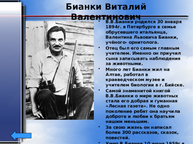 Бианки Виталий Валентинович В.В.Бианки родился 30 января 1894г. в Петербурге в семье обрусевшего итальянца, Валентина Львовича Бианки, учёного- орнитолога. Отец был его самым главным учителем. Именно он приучил сына записывать наблюдения за животными. Много лет Бианки жил на Алтае, работал в краеведческом музее и учителем биологии в г. Бийске. Самой знаменитой книгой В.В.Бианки о мире животных стала его добрая и гуманная «Лесная газета». Не одно поколение ребят она научила доброте и любви к братьям нашим меньшим. За свою жизнь он написал более 300 рассказов, сказок, повестей. Умер В.Бианки 10 июня 1959г в возрасте 65 лет. Похоронен в Ленинграде.  