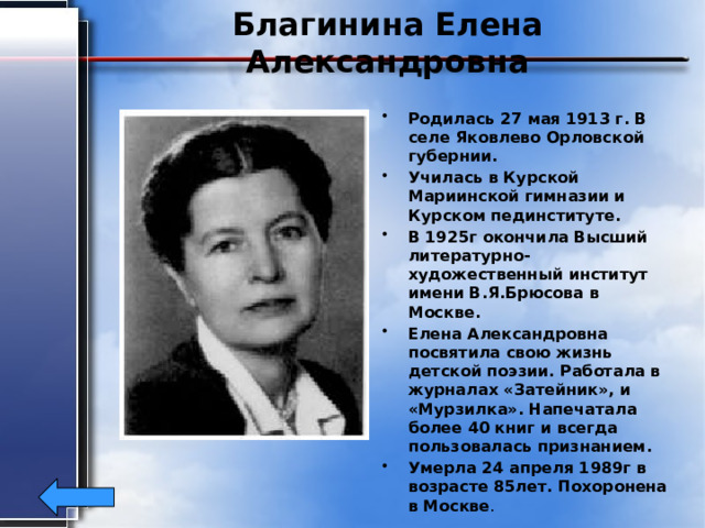 Благинина Елена Александровна Родилась 27 мая 1913 г. В селе Яковлево Орловской губернии. Училась в Курской Мариинской гимназии и Курском пединституте. В 1925г окончила Высший литературно-художественный институт имени В.Я.Брюсова в Москве. Елена Александровна посвятила свою жизнь детской поэзии. Работала в журналах «Затейник», и «Мурзилка». Напечатала более 40 книг и всегда пользовалась признанием. Умерла 24 апреля 1989г в возрасте 85лет. Похоронена в Москве . 