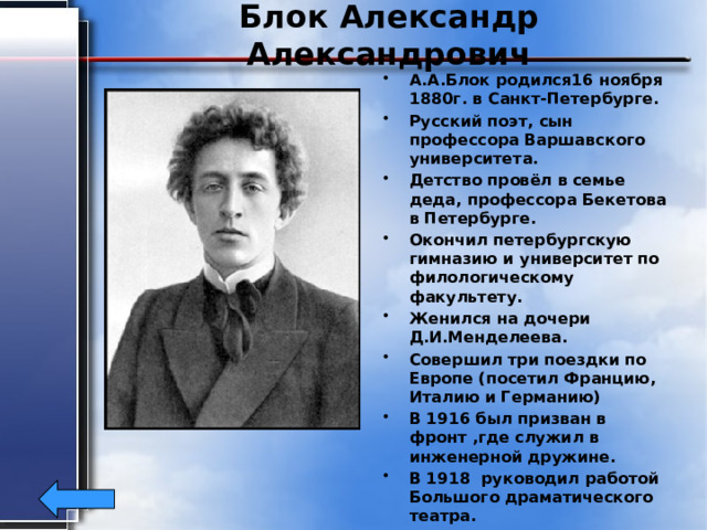 Блок Александр Александрович А.А.Блок родился16 ноября 1880г. в Санкт-Петербурге. Русский поэт, сын профессора Варшавского университета. Детство провёл в семье деда, профессора Бекетова в Петербурге. Окончил петербургскую гимназию и университет по филологическому факультету. Женился на дочери Д.И.Менделеева. Совершил три поездки по Европе (посетил Францию, Италию и Германию) В 1916 был призван в фронт ,где служил в инженерной дружине. В 1918 руководил работой Большого драматического театра. Умер А.Блок 7 августа1921г. 
