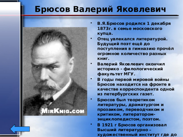 Брюсов Валерий Яковлевич В.Я.Брюсов родился 1 декабря 1873г. в семье московского купца. Отец увлекался литературой. Будущий поэт ещё до поступления в гимназию прочёл огромное количество разных книг. Валерий Яковлевич окончил историко - филологический факультет МГУ. В годы первой мировой войны Брюсов находится на фронте в качестве корреспондента одной из петербургских газет. Брюсов был теоретиком литературы, драматургом и прозаиком, переводчиком и критиком, литератором- энциклопедистом, поэтом. В 1921 г Брюсов организовал Высший литературно – художественный институт где до конца жизни был профессором и ректором. Умер в 1924г. 