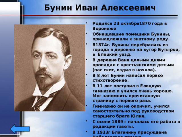 Бунин Иван Алексеевич Родился 23 октября1870 года в Воронеже Обнищавшие помещики Бунины, принадлежали к знатному роду. В1874г. Бунины перебрались из города в деревню на хутор Бутырки, в Елецкий уезд. В деревне Ваня целыми днями пропадал с крестьянскими детьми (пас скот, ездил в ночное). В 8 лет Бунин написал первое стихотворение. В 11 лет поступил в Елецкую гимназию и учился очень хорошо. Мог запомнить прочитанную страницу с первого раза. Гимназию он не окончил, учился самостоятельно под руководством старшего брата Юлия. С осени 1889 г началась его работа в редакции газеты. В 1933г Благинину присуждена Нобелевская премия. Умер в Париже 8 ноября 1953г. 
