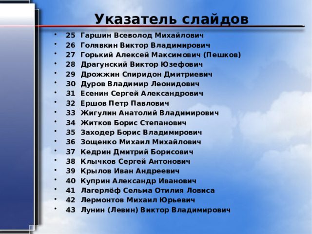 Указатель слайдов 25 Гаршин Всеволод Михайлович 26 Голявкин Виктор Владимирович 27 Горький Алексей Максимович (Пешков) 28 Драгунский Виктор Юзефович 29 Дрожжин Спиридон Дмитриевич 30 Дуров Владимир Леонидович 31 Есенин Сергей Александрович 32 Ершов Петр Павлович 33 Жигулин Анатолий Владимирович 34 Житков Борис Степанович 35 Заходер Борис Владимирович 36 Зощенко Михаил Михайлович 37 Кедрин Дмитрий Борисович 38 Клычков Сергей Антонович 39 Крылов Иван Андреевич 40 Куприн Александр Иванович 41 Лагерлёф Сельма Отилия Ловиса 42 Лермонтов Михаил Юрьевич 43 Лунин (Левин) Виктор Владимирович  