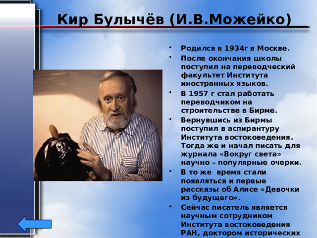 Кир Булычёв (И.В.Можейко) Родился в 1934г в Москве. После окончания школы поступил на переводческий факультет Института иностранных языков. В 1957 г стал работать переводчиком на строительстве в Бирме. Вернувшись из Бирмы поступил в аспирантуру Института востоковедения. Тогда же и начал писать для журнала «Вокруг света» научно – популярные очерки. В то же время стали появляться и первые рассказы об Алисе «Девочки из будущего». Сейчас писатель является научным сотрудником Института востоковедения РАН, доктором исторических наук. 