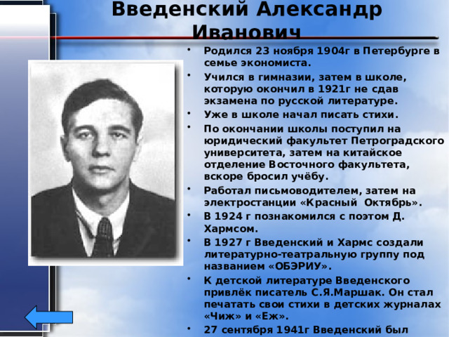 Введенский Александр Иванович Родился 23 ноября 1904г в Петербурге в семье экономиста. Учился в гимназии, затем в школе, которую окончил в 1921г не сдав экзамена по русской литературе. Уже в школе начал писать стихи. По окончании школы поступил на юридический факультет Петроградского университета, затем на китайское отделение Восточного факультета, вскоре бросил учёбу. Работал письмоводителем, затем на электростанции «Красный Октябрь». В 1924 г познакомился с поэтом Д. Хармсом. В 1927 г Введенский и Хармс создали литературно-театральную группу под названием «ОБЭРИУ». К детской литературе Введенского привлёк писатель С.Я.Маршак. Он стал печатать свои стихи в детских журналах «Чиж» и «Еж». 27 сентября 1941г Введенский был арестован и отправлен в Казань. По дороге он заболел и скончался. 