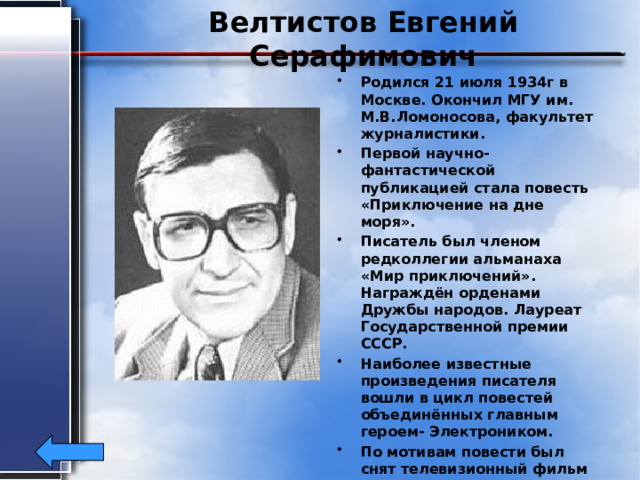 Велтистов Евгений Серафимович Родился 21 июля 1934г в Москве. Окончил МГУ им. М.В.Ломоносова, факультет журналистики. Первой научно-фантастической публикацией стала повесть «Приключение на дне моря». Писатель был членом редколлегии альманаха «Мир приключений». Награждён орденами Дружбы народов. Лауреат Государственной премии СССР. Наиболее известные произведения писателя вошли в цикл повестей объединённых главным героем- Электроником. По мотивам повести был снят телевизионный фильм «Приключения Электроника». Умер Евгений Серафимович в 1989г. 
