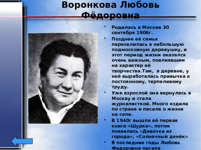 Воронкова Любовь Фёдоровна Родилась в Москве 30 сентября 1906г. Позднее её семья переселилась в небольшую подмосковную деревушку, и этот период жизни оказался очень важным, повлиявшим на характер её творчества.Там, в деревне, у неё выработалась привычка к постоянному, терпеливому труду. Уже взрослой она вернулась в Москву и стала журналисткой. Много ездила по стране и писала о жизни на селе. В 1940г вышла её первая книга «Шурка», потом появились «Девочка из города», «Солнечный денёк» В последние годы Любовь Федоровна писала исторические романы. Умерла она в 1976г. 