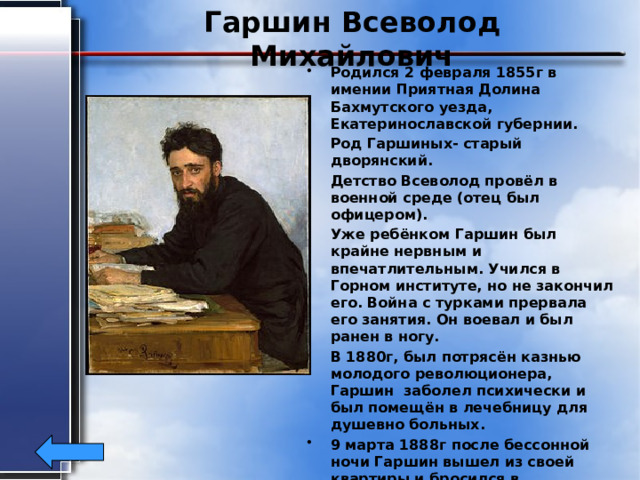 Гаршин Всеволод Михайлович Родился 2 февраля 1855г в имении Приятная Долина Бахмутского уезда, Екатеринославской губернии. Род Гаршиных- старый дворянский. Детство Всеволод провёл в военной среде (отец был офицером). Уже ребёнком Гаршин был крайне нервным и впечатлительным. Учился в Горном институте, но не закончил его. Война с турками прервала его занятия. Он воевал и был ранен в ногу. В 1880г, был потрясён казнью молодого революционера, Гаршин заболел психически и был помещён в лечебницу для душевно больных. 9 марта 1888г после бессонной ночи Гаршин вышел из своей квартиры и бросился в лестничный пролёт. Его разбитого отправили в больницу, где он не приходя в сознание умер 24 марта 1888 г. Похоронен в Санкт-Петербурге. 