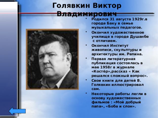 Голявкин Виктор Владимирович Родился 31 августа 1929г.в городе Баку в семье музыкальных педагогов. Окончил художественное училище в городе Душанбе с отличием. Окончил Институт живописи, скульптуры и архитектуры им. Репина. Первая литературная публикация состоялась в мае 1958г в журнале «Костёр»,рассказ « Как решался сложный вопрос». Свои книги для детей В. Голявкин иллюстрировал сам. Некоторые работы легли в основу художественных фильмов : «Мой добрый папа», «Боба и слон». 