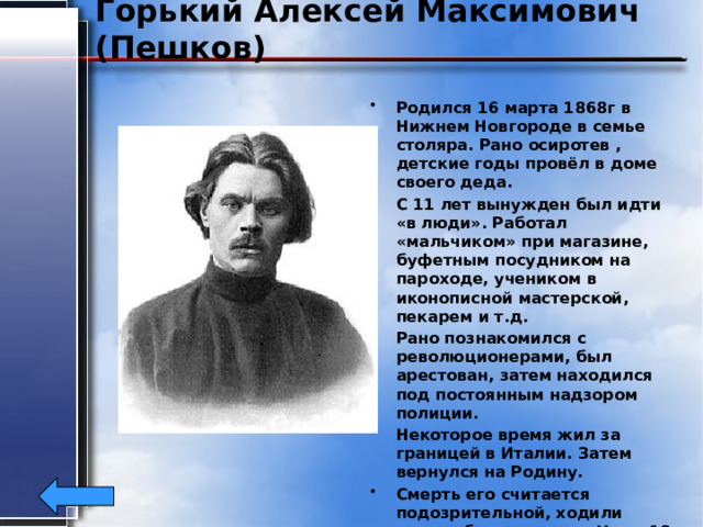 Горький Алексей Максимович (Пешков) Родился 16 марта 1868г в Нижнем Новгороде в семье столяра. Рано осиротев , детские годы провёл в доме своего деда. С 11 лет вынужден был идти «в люди». Работал «мальчиком» при магазине, буфетным посудником на пароходе, учеником в иконописной мастерской, пекарем и т.д. Рано познакомился с революционерами, был арестован, затем находился под постоянным надзором полиции. Некоторое время жил за границей в Италии. Затем вернулся на Родину. Смерть его считается подозрительной, ходили слухи об отравлении. Умер 18 июня 1936г. 