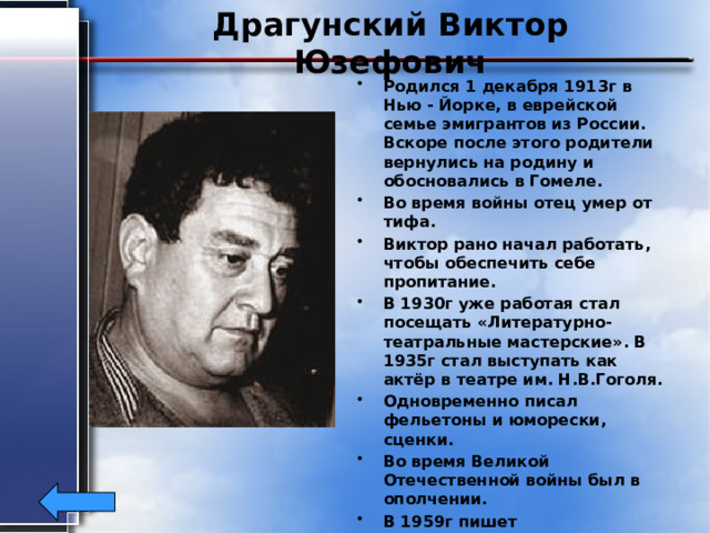 Драгунский Виктор Юзефович Родился 1 декабря 1913г в Нью - Йорке, в еврейской семье эмигрантов из России. Вскоре после этого родители вернулись на родину и обосновались в Гомеле. Во время войны отец умер от тифа. Виктор рано начал работать, чтобы обеспечить себе пропитание. В 1930г уже работая стал посещать «Литературно-театральные мастерские». В 1935г стал выступать как актёр в театре им. Н.В.Гоголя. Одновременно писал фельетоны и юморески, сценки. Во время Великой Отечественной войны был в ополчении. В 1959г пишет юмористический рассказ про Дениса Кораблёва. Писатель скончался в Москве 6 мая 1972 года в возрасте 58 лет. 