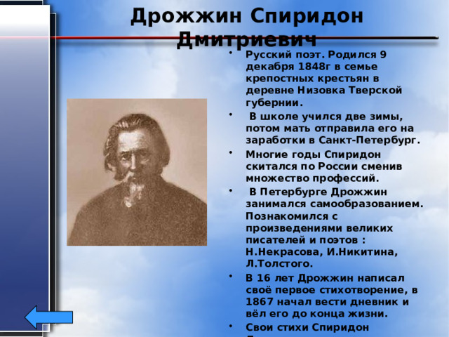 Дрожжин Спиридон Дмитриевич Русский поэт. Родился 9 декабря 1848г в семье крепостных крестьян в деревне Низовка Тверской губернии.  В школе учился две зимы, потом мать отправила его на заработки в Санкт-Петербург. Многие годы Спиридон скитался по России сменив множество профессий.  В Петербурге Дрожжин занимался самообразованием. Познакомился с произведениями великих писателей и поэтов : Н.Некрасова, И.Никитина, Л.Толстого. В 16 лет Дрожжин написал своё первое стихотворение, в 1867 начал вести дневник и вёл его до конца жизни. Свои стихи Спиридон Дмитриевич печатал в разных журналах: «Дело», «Слово», « Семейные вечера». Умер Дрожжин 24 декабря 1930г. 