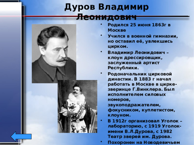 Дуров Владимир Леонидович Родился 25 июня 1863г в Москве Учился в военной гимназии, но оставил её, увлекшись цирком. Владимир Леонидович –клоун дрессировщик, заслуженный артист Республики. Родоначальник цирковой династии. В 1883 г начал работать в Москве в цирке- зверинце Г.Винклера. Был исполнителем силовых номеров, звукоподражателем, фокусником, куплетистом, клоуном. В 1912г организовал Уголок –лабораторию, с 1919 Уголок-имени В.Л.Дурова, с 1982 Театр зверей им. Дурова. Похоронен на Новодевичьем кладбище 3 августа 1934г. 