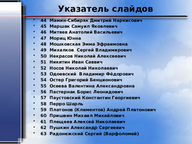 Указатель слайдов 44 Мамин-Сибиряк Дмитрий Наркисович 45 Маршак Самуил Яковлевич 46 Митяев Анатолий Васильевич 47 Мориц Юнна 48 Мошковская Эмма Эфраимовна 49 Михалков Сергей Владимирович 50 Некрасов Николай Алексеевич 51 Никитин Иван Саввич 52 Носов Николай Николаевич 53 Одоевский Владимир Фёдорович 54 Остер Григорий Бенционович 55 Осеева Валентина Александровна 56 Пастернак Борис Леонидович 57 Паустовский Константин Георгиевич 58 Перро Шарль 59 Платонов (Климентов) Андрей Платонович 60 Пришвин Михаил Михайлович 61 Плещеев Алексей Николаевич 62 Пушкин Александр Сергеевич 63 Радонежский Сергий (Варфоломей) 
