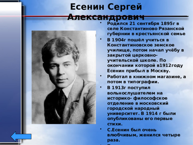 Есенин Сергей Александрович Родился 21 сентября 1895г в селе Константиново Рязанской губернии в крестьянской семье В 1904г пошёл учиться в Константиновское земское училище, потом начал учёбу в закрытой церковно-учительской школе. По окончании которой в1912году Есенин прибыл в Москву. Работал в книжном магазине, а потом в типографии. В 1913г поступил вольнослушателем на историко- философское отделение в московский городской народный университет. В 1914 г были опубликованы его первые стихи. С.Есенин был очень влюбчивым, женился четыре раза. Покончил жизнь самоубийством28 декабря 1925г. Ему было всего30 лет 
