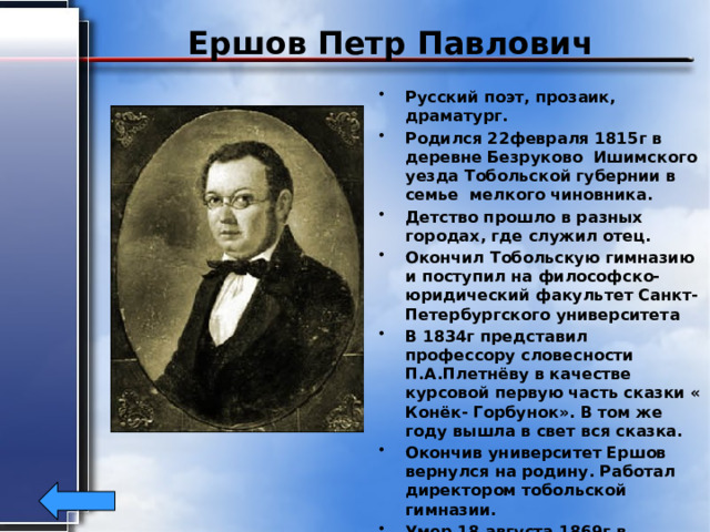 Ершов Петр Павлович Русский поэт, прозаик, драматург. Родился 22февраля 1815г в деревне Безруково Ишимского уезда Тобольской губернии в семье мелкого чиновника. Детство прошло в разных городах, где служил отец. Окончил Тобольскую гимназию и поступил на философско-юридический факультет Санкт- Петербургского университета В 1834г представил профессору словесности П.А.Плетнёву в качестве курсовой первую часть сказки « Конёк- Горбунок». В том же году вышла в свет вся сказка. Окончив университет Ершов вернулся на родину. Работал директором тобольской гимназии. Умер 18 августа 1869г в Тобольске.  