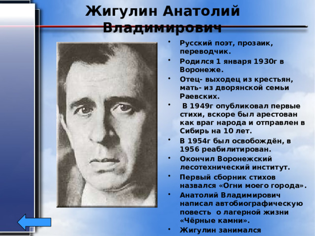 Жигулин Анатолий Владимирович Русский поэт, прозаик, переводчик. Родился 1 января 1930г в Воронеже. Отец- выходец из крестьян, мать- из дворянской семьи Раевских.  В 1949г опубликовал первые стихи, вскоре был арестован как враг народа и отправлен в Сибирь на 10 лет. В 1954г был освобождён, в 1956 реабилитирован. Окончил Воронежский лесотехнический институт. Первый сборник стихов назвался «Огни моего города». Анатолий Владимирович написал автобиографическую повесть о лагерной жизни «Чёрные камни». Жигулин занимался переводами, писал эссе. Умер в Москве 6 августа 2000г. 