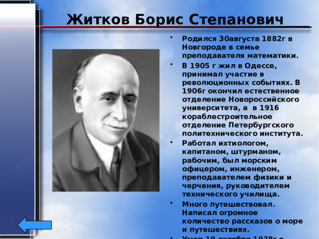 Житков Борис Степанович Родился 30августа 1882г в Новгороде в семье преподавателя математики. В 1905 г жил в Одессе, принимал участие в революционных событиях. В 1906г окончил естественное отделение Новороссийского университета, а в 1916 кораблестроительное отделение Петербургского политехнического института. Работал ихтиологом, капитаном, штурманом, рабочим, был морским офицером, инженером, преподавателем физики и черчения, руководителем технического училища. Много путешествовал. Написал огромное количество рассказов о море и путешествиях. Умер 19 октября 1938г в Москве.  