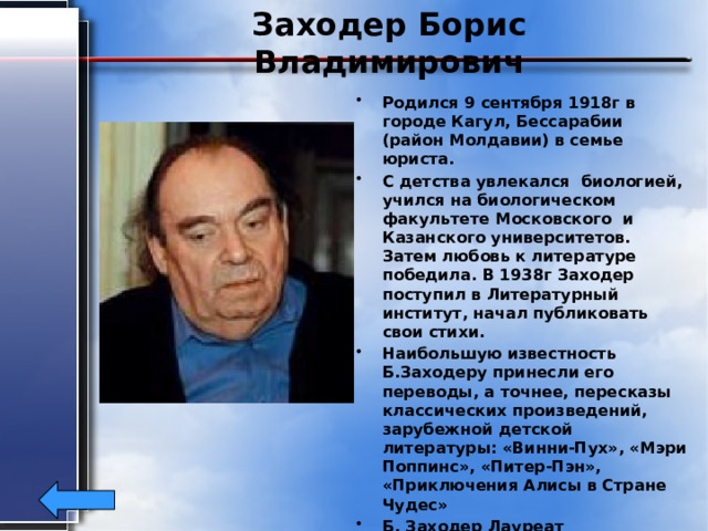 Заходер Борис Владимирович Родился 9 сентября 1918г в городе Кагул, Бессарабии (район Молдавии) в семье юриста. С детства увлекался биологией, учился на биологическом факультете Московского и Казанского университетов. Затем любовь к литературе победила. В 1938г Заходер поступил в Литературный институт, начал публиковать свои стихи. Наибольшую известность Б.Заходеру принесли его переводы, а точнее, пересказы классических произведений, зарубежной детской литературы: «Винни-Пух», «Мэри Поппинс», «Питер-Пэн», «Приключения Алисы в Стране Чудес» Б. Заходер Лауреат Государственной премии Российской Федерации. Умер7 ноября 2000г. 