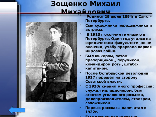 Зощенко Михаил Михайлович  Родился 29 июля 1894г в Санкт-Петербурге. Сын художника передвижника и актрисы.  В 1913 г окончил гимназию в Петербурге. Один год учился на юридическом факультете ,но не окончил, учёбу прервала первая мировая война. Был юнкером, потом прапорщиком,, поручиком, командиром роты, штабс-капитаном. После Октябрьской революции 1917 перешёл на сторону Советской власти. С 1920г сменил много профессий: служил милиционером, был агентом уголовного розыска, делопроизводителем, столяром, сапожником. Первые рассказы напечатал в 1922г. Был членом редколлегии журнала «Крокодил» Умер 22июля 1958г в возрасте 63 года.   