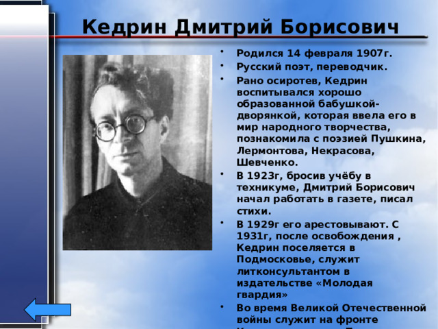 Кедрин Дмитрий Борисович Родился 14 февраля 1907г. Русский поэт, переводчик. Рано осиротев, Кедрин воспитывался хорошо образованной бабушкой- дворянкой, которая ввела его в мир народного творчества, познакомила с поэзией Пушкина, Лермонтова, Некрасова, Шевченко. В 1923г, бросив учёбу в техникуме, Дмитрий Борисович начал работать в газете, писал стихи. В 1929г его арестовывают. С 1931г, после освобождения , Кедрин поселяется в Подмосковье, служит литконсультантом в издательстве «Молодая гвардия» Во время Великой Отечественной войны служит на фронте Корреспондентом. После возвращения с войны замечает за собой слежку. Спустя три месяца его находят убитым. Погиб Кедрин 19 сентября 1945г 