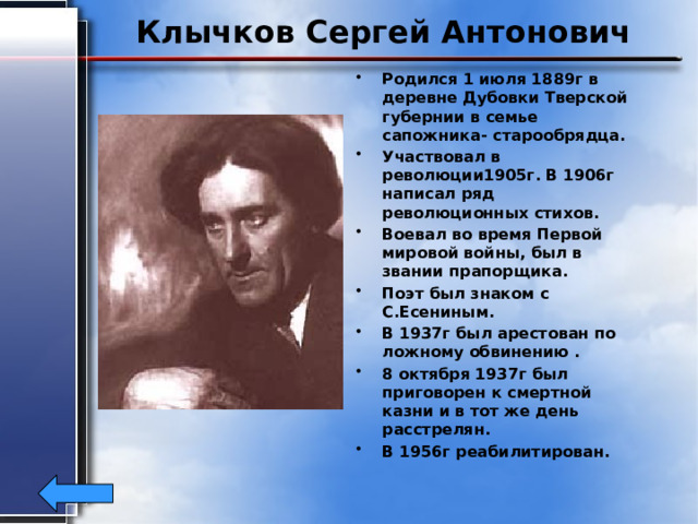 Клычков Сергей Антонович Родился 1 июля 1889г в деревне Дубовки Тверской губернии в семье сапожника- старообрядца. Участвовал в революции1905г. В 1906г написал ряд революционных стихов. Воевал во время Первой мировой войны, был в звании прапорщика. Поэт был знаком с С.Есениным. В 1937г был арестован по ложному обвинению . 8 октября 1937г был приговорен к смертной казни и в тот же день расстрелян. В 1956г реабилитирован. 