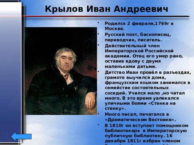 Крылов Иван Андреевич Родился 2 февраля,1769г в Москве. Русский поэт, баснописец, переводчик, писатель. Действительный член Императорской Российской академии. Отец его умер рано, оставив вдову с двумя маленькими детьми. Детство Иван провёл в разъездах, грамоте выучился дома, французским языком занимался в семействе состоятельных соседей. Учился мало ,но читал много. В это время увлекался уличными боями «Стенка на стенку». Много писал, печатался в «Драматическом Вестнике». В 1810г он вступает помощником библиотекаря в Императорскую публичную библиотеку. 16 декабря 1811г избран членом Российской академии, 14 января 1823г получает золотую медаль за литературные заслуги. Умер9 ноября 1844г. 