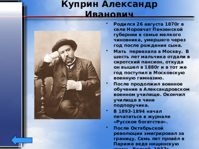 Куприн Александр Иванович Родился 26 августа 1870г в селе Норовчат Пензенской губернии в семье мелкого чиновника, умершего через год после рождения сына. Мать переехала в Москву. В шесть лет мальчика отдали в сиротский пансион, откуда он вышел в 1880г и в тот же год поступил в Московскую военную гимназию. После продолжил военное обучение в Александровском военном училище. Окончил училище в чине подпоручика. В 1893-1894 начал печататься в журнале «Русское богатство». После Октябрьской революции эмигрировал за границу. Семь лет провёл в Париже ведя нищенскую жизнь. Весной ,1937г , тяжело больной вернулся на родину. Умер 25 августа 1938г. 