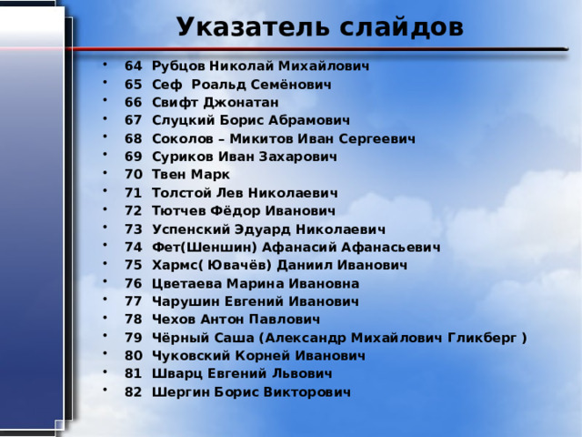 Указатель слайдов 64 Рубцов Николай Михайлович 65 Сеф Роальд Семёнович 66 Свифт Джонатан 67 Слуцкий Борис Абрамович 68 Соколов – Микитов Иван Сергеевич 69 Суриков Иван Захарович 70 Твен Марк 71 Толстой Лев Николаевич 72 Тютчев Фёдор Иванович 73 Успенский Эдуард Николаевич 74 Фет(Шеншин) Афанасий Афанасьевич 75 Хармс( Ювачёв) Даниил Иванович 76 Цветаева Марина Ивановна 77 Чарушин Евгений Иванович 78 Чехов Антон Павлович 79 Чёрный Саша (Александр Михайлович Гликберг ) 80 Чуковский Корней Иванович 81 Шварц Евгений Львович 82 Шергин Борис Викторович 