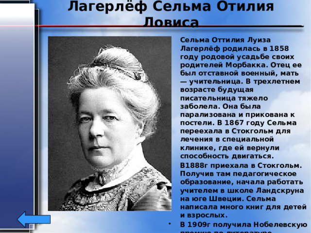 Лагерлёф Сельма Отилия Ловиса Сельма Оттилия Луиза Лагерлёф родилась в 1858 году родовой усадьбе своих родителей Морбакка. Отец ее был отставной военный, мать — учительница. В трехлетнем возрасте будущая писательница тяжело заболела. Она была парализована и прикована к постели. В 1867 году Сельма переехала в Стокгольм для лечения в специальной клинике, где ей вернули способность двигаться. В1888г приехала в Стокгольм. Получив там педагогическое образование, начала работать учителем в школе Ландскруна на юге Швеции. Сельма написала много книг для детей и взрослых. В 1909г получила Нобелевскую премию по литературе. В 1914г была избрана членом Шведской академии. Умерла в 1940г. 