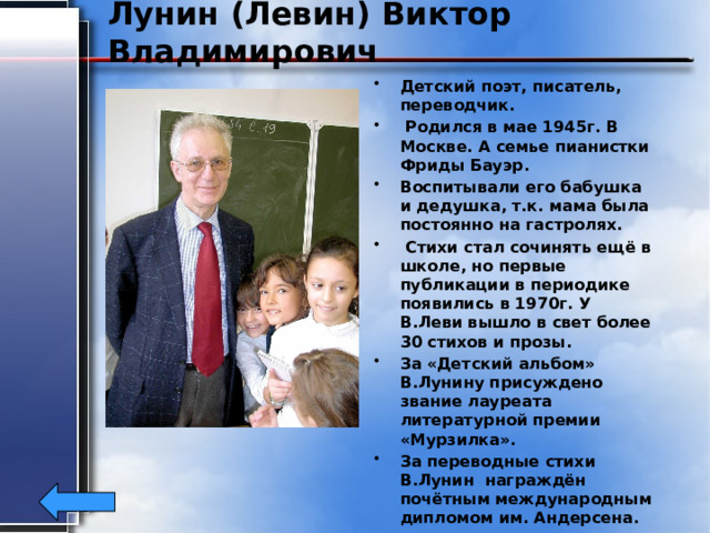 Лунин (Левин) Виктор Владимирович Детский поэт, писатель, переводчик.  Родился в мае 1945г. В Москве. А семье пианистки Фриды Бауэр. Воспитывали его бабушка и дедушка, т.к. мама была постоянно на гастролях.  Стихи стал сочинять ещё в школе, но первые публикации в периодике появились в 1970г. У В.Леви вышло в свет более 30 стихов и прозы. За «Детский альбом» В.Лунину присуждено звание лауреата литературной премии «Мурзилка». За переводные стихи В.Лунин награждён почётным международным дипломом им. Андерсена. 