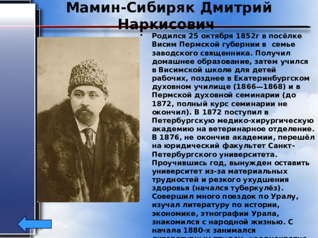 Мамин-Сибиряк Дмитрий Наркисович Родился 25 октября 1852г в посёлке Висим Пермской губернии в семье заводского священника. Получил домашнее образование, затем учился в Висимской школе для детей рабочих, позднее в Екатеринбургском духовном училище (1866—1868) и в Пермской духовной семинарии (до 1872, полный курс семинарии не окончил). В 1872 поступил в Петербургскую медико-хирургическую академию на ветеринарное отделение. В 1876, не окончив академии, перешёл на юридический факультет Санкт-Петербургского университета. Проучившись год, вынужден оставить университет из-за материальных трудностей и резкого ухудшения здоровья (начался туберкулёз). Совершил много поездок по Уралу, изучал литературу по истории, экономике, этнографии Урала, знакомился с народной жизнью. С начала 1880-х занимался литературным трудом, неоднократно выезжал в Санкт-Петербург. Умер 15 ноября 1912 года в Санкт-Петербурге. 