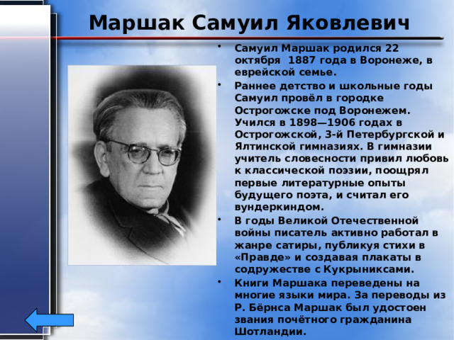 Маршак Самуил Яковлевич Самуил Маршак родился 22 октября 1887 года в Воронеже, в еврейской семье. Раннее детство и школьные годы Самуил провёл в городке Острогожске под Воронежем. Учился в 1898—1906 годах в Острогожской, 3-й Петербургской и Ялтинской гимназиях. В гимназии учитель словесности привил любовь к классической поэзии, поощрял первые литературные опыты будущего поэта, и считал его вундеркиндом. В годы Великой Отечественной войны писатель активно работал в жанре сатиры, публикуя стихи в «Правде» и создавая плакаты в содружестве с Кукрыниксами. Книги Маршака переведены на многие языки мира. За переводы из Р. Бёрнса Маршак был удостоен звания почётного гражданина Шотландии. Самуил Яковлевич Маршак скончался 4 июля 1964 года в Москве. 