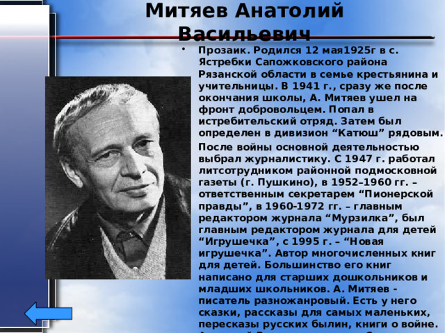 Митяев Анатолий Васильевич Прозаик. Родился 12 мая1925г в с. Ястребки Сапожковского района Рязанской области в семье крестьянина и учительницы. В 1941 г., сразу же после окончания школы, А. Митяев ушел на фронт добровольцем. Попал в истребительский отряд. Затем был определен в дивизион “Катюш” рядовым. После войны основной деятельностью выбрал журналистику. С 1947 г. работал литсотрудником районной подмосковной газеты (г. Пушкино), в 1952–1960 гг. – ответственным секретарем “Пионерской правды”, в 1960-1972 гг. – главным редактором журнала “Мурзилка”, был главным редактором журнала для детей “Игрушечка”, с 1995 г. – “Новая игрушечка”. Автор многочисленных книг для детей. Большинство его книг написано для старших дошкольников и младших школьников. А. Митяев - писатель разножанровый. Есть у него сказки, рассказы для самых маленьких, пересказы русских былин, книги о войне. Анатолий Васильевич - член Союза писателей с 1970 г., награжден орденом Трудового Красного Знамени. 