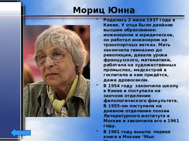 Мориц Юнна Родилась 2 июня 1937 года в Киеве. У отца было двойное высшее образование: инженерное и юридическое, он работал инженером на транспортных ветках. Мать закончила гимназию до революции, давала уроки французского, математики, работала на художественных промыслах, медсестрой в госпитале и кем придётся, даже дровосеком. В 1954 году закончила школу в Киеве и поступила на заочное отделение филологического факультета. В 1955-ом поступила на дневное отделение поэзии Литературного института в Москве и закончила его в 1961 году. В 1961 году вышла первая книга в Москве 
