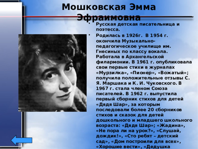 Мошковская Эмма Эфраимовна Русская детская писательница и поэтесса. Родилась в 1926г. В 1954 г. окончила Музыкально-педагогическое училище им. Гнесиных по классу вокала. Работала в Архангельской филармонии. В 1961 г. опубликовала свои первые стихи в журналах «Мурзилка», «Пионер», «Вожатый»; получила положительные отзывы С. Я. Маршака и К. И. Чуковского. В 1967 г. стала членом Союза писателей. В 1962 г. выпустила первый сборник стихов для детей «Дядя Шар», за которым последовали более 20 сборников стихов и сказок для детей дошкольного и младшего школьного возраста: «Дядя Шар»; «Жадина», «Не пора ли на урок?», «Слушай, дождик!», «Сто ребят – детский сад», «Дом построили для всех», «Хорошие вести», «Дедушка дерево» и др. Благодаря музыкальности и ритмичности многие стихи стали песнями («Двойка», «Окно», «Тараторы»). Писала рассказы, делала переводы. 