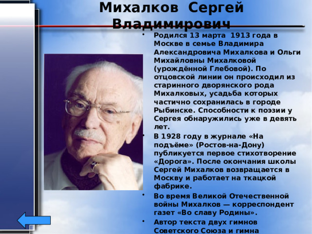Михалков Сергей Владимирович Родился 13 марта 1913 года в Москве в семье Владимира Александровича Михалкова и Ольги Михайловны Михалковой (урождённой Глебовой). По отцовской линии он происходил из старинного дворянского рода Михалковых, усадьба которых частично сохранилась в городе Рыбинске. Способности к поэзии у Сергея обнаружились уже в девять лет. В 1928 году в журнале «На подъёме» (Ростов-на-Дону) публикуется первое стихотворение «Дорога». После окончания школы Сергей Михалков возвращается в Москву и работает на ткацкой фабрике. Во время Великой Отечественной войны Михалков — корреспондент газет «Во славу Родины». Автор текста двух гимнов Советского Союза и гимна Российской Федерации. Герой Социалистического Труда. Скончался Сергей Михалков 27 августа 2009 года. 