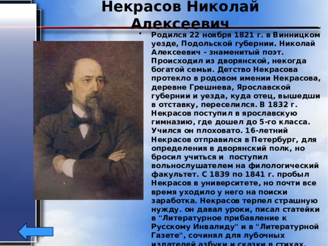 Некрасов Николай Алексеевич Родился 22 ноября 1821 г. в Винницком уезде, Подольской губернии. Николай Алексеевич - знаменитый поэт. Происходил из дворянской, некогда богатой семьи. Детство Некрасова протекло в родовом имении Некрасова, деревне Грешнева, Ярославской губернии и уезда, куда отец, вышедши в отставку, переселился. В 1832 г. Некрасов поступил в ярославскую гимназию, где дошел до 5-го класса. Учился он плоховато. 16-летний Некрасов отправился в Петербург, для определения в дворянский полк, но бросил учиться и поступил вольнослушателем на филологический факультет. С 1839 по 1841 г. пробыл Некрасов в университете, но почти все время уходило у него на поиски заработка. Некрасов терпел страшную нужду. он давал уроки, писал статейки в 