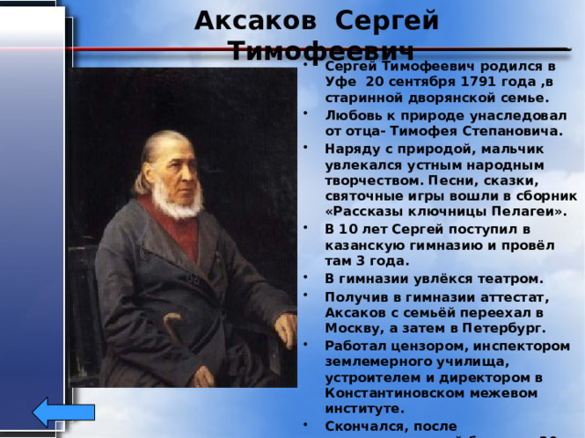 Аксаков Сергей Тимофеевич Сергей Тимофеевич родился в Уфе 20 сентября 1791 года ,в старинной дворянской семье. Любовь к природе унаследовал от отца- Тимофея Степановича. Наряду с природой, мальчик увлекался устным народным творчеством. Песни, сказки, святочные игры вошли в сборник «Рассказы ключницы Пелагеи». В 10 лет Сергей поступил в казанскую гимназию и провёл там 3 года. В гимназии увлёкся театром. Получив в гимназии аттестат, Аксаков с семьёй переехал в Москву, а затем в Петербург. Работал цензором, инспектором землемерного училища, устроителем и директором в Константиновском межевом институте. Скончался, после продолжительной болезни, 30 апреля 1859 г в Москве.  