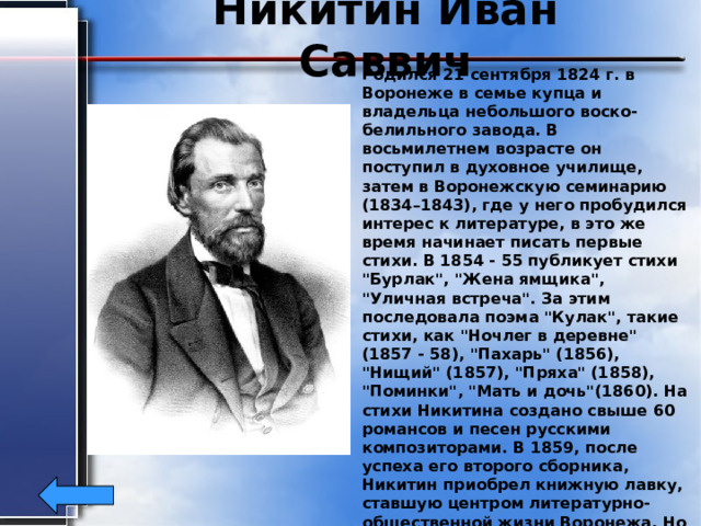 Никитин Иван Саввич Родился 21 сентября 1824 г. в Воронеже в семье купца и владельца небольшого воско-белильного завода. В восьмилетнем возрасте он поступил в духовное училище, затем в Воронежскую семинарию (1834–1843), где у него пробудился интерес к литературе, в это же время начинает писать первые стихи. В 1854 - 55 публикует стихи 