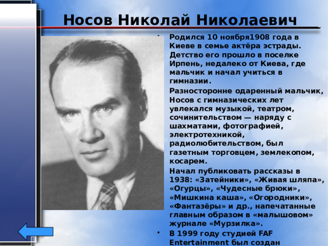 Носов Николай Николаевич Родился 10 ноября1908 года в Киеве в семье актёра эстрады. Детство его прошло в поселке Ирпень, недалеко от Киева, где мальчик и начал учиться в гимназии. Разносторонне одаренный мальчик, Носов с гимназических лет увлекался музыкой, театром, сочинительством — наряду с шахматами, фотографией, электротехникой, радиолюбительством, был газетным торговцем, землекопом, косарем. Начал публиковать рассказы в 1938: «Затейники», «Живая шляпа», «Огурцы», «Чудесные брюки», «Мишкина каша», «Огородники», «Фантазёры» и др., напечатанные главным образом в «малышовом» журнале «Мурзилка». В 1999 году студией FAF Entertainment был создан мультфильм «Незнайка на Луне» по одноименной книге Н. Н. Носова.  Николай Носов умер в Москве 26 июля 1976 года. 