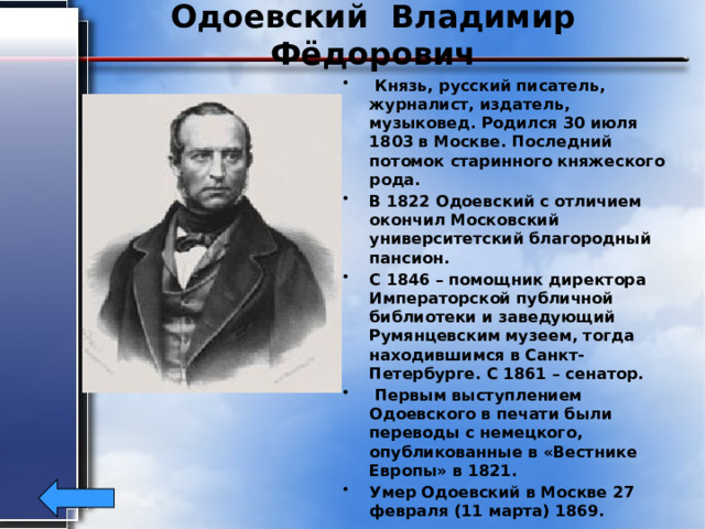 Одоевский Владимир Фёдорович  Князь, русский писатель, журналист, издатель, музыковед. Родился 30 июля 1803 в Москве. Последний потомок старинного княжеского рода. В 1822 Одоевский с отличием окончил Московский университетский благородный пансион. С 1846 – помощник директора Императорской публичной библиотеки и заведующий Румянцевским музеем, тогда находившимся в Санкт-Петербурге. С 1861 – сенатор.  Первым выступлением Одоевского в печати были переводы с немецкого, опубликованные в «Вестнике Европы» в 1821. Умер Одоевский в Москве 27 февраля (11 марта) 1869. 