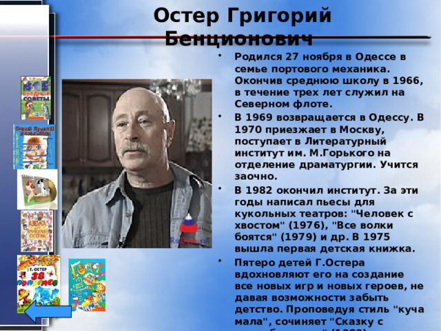 Остер Григорий Бенционович Родился 27 ноября в Одессе в семье портового механика. Окончив среднюю школу в 1966, в течение трех лет служил на Северном флоте. В 1969 возвращается в Одессу. В 1970 приезжает в Москву, поступает в Литературный институт им. М.Горького на отделение драматургии. Учится заочно. В 1982 окончил институт. За эти годы написал пьесы для кукольных театров: 