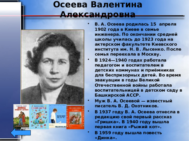 Осеева Валентина Александровна В. А. Осеева родилась 15 апреля 1902 года в Киеве в семье инженера. По окончании средней школы училась до 1923 года на актерском факультете Киевского института им. Н. В. Лысенко. После семья переехала в Москву. В 1924—1940 годах работала педагогом и воспитателем в детских коммунах и приёмниках для беспризорных детей. Во время эвакуации в годы Великой Отечественной войны работала воспитательницей в детском саду в Башкирской АССР. Муж В. А. Осеевой — известный писатель В. Д. Охотников. В 1937 году В. А. Осеева отнесла в редакцию свой первый рассказ «Гришка». В 1940 году вышла первая книга «Рыжий кот». В 1959 году вышла повесть «Динка». Умерла писательница 5 июля 1969 года. 