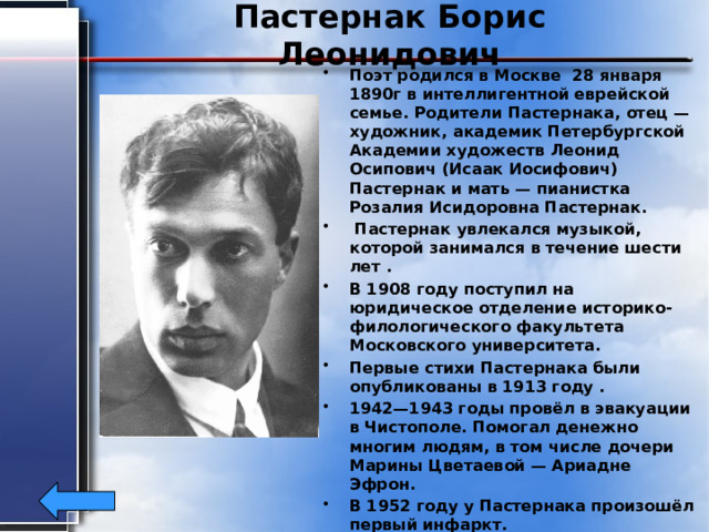 Пастернак Борис Леонидович Поэт родился в Москве 28 января 1890г в интеллигентной еврейской семье. Родители Пастернака, отец — художник, академик Петербургской Академии художеств Леонид Осипович (Исаак Иосифович) Пастернак и мать — пианистка Розалия Исидоровна Пастернак.  Пастернак увлекался музыкой, которой занимался в течение шести лет . В 1908 году поступил на юридическое отделение историко-филологического факультета Московского университета. Первые стихи Пастернака были опубликованы в 1913 году . 1942—1943 годы провёл в эвакуации в Чистополе. Помогал денежно многим людям, в том числе дочери Марины Цветаевой — Ариадне Эфрон. В 1952 году у Пастернака произошёл первый инфаркт. Пастернак умер от рака лёгких 30 мая 1960 в Переделкино. 