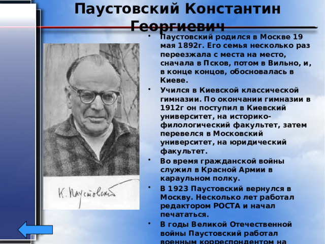 Паустовский Константин Георгиевич Паустовский родился в Москве 19 мая 1892г. Его семья несколько раз переезжала с места на место, сначала в Псков, потом в Вильно, и, в конце концов, обосновалась в Киеве. Учился в Киевской классической гимназии. По окончании гимназии в 1912г он поступил в Киевский университет, на историко-филологический факультет, затем перевелся в Московский университет, на юридический факультет. Во время гражданской войны служил в Красной Армии в караульном полку. В 1923 Паустовский вернулся в Москву. Несколько лет работал редактором РОСТА и начал печататься. В годы Великой Отечественной войны Паустовский работал военным корреспондентом на Южном Фронте и писал рассказы. Умер в Москве14 июля 1968г в возрасте 76лет. 