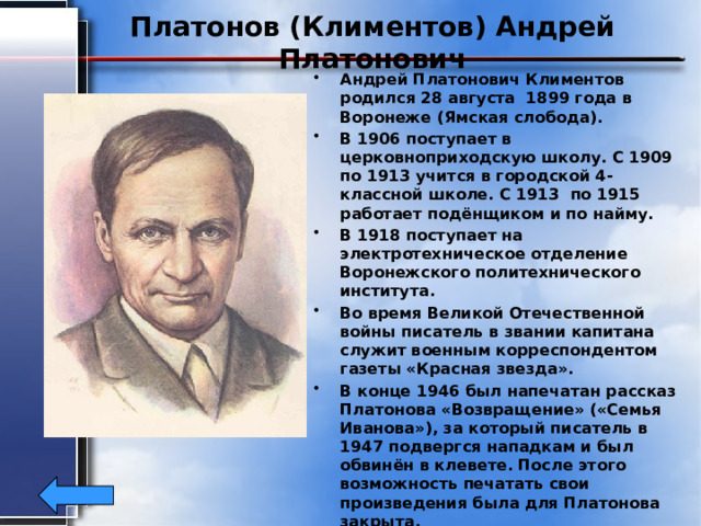 Платонов (Климентов) Андрей Платонович Андрей Платонович Климентов родился 28 августа 1899 года в Воронеже (Ямская слобода). В 1906 поступает в церковноприходскую школу. С 1909 по 1913 учится в городской 4-классной школе. С 1913 по 1915 работает подёнщиком и по найму. В 1918 поступает на электротехническое отделение Воронежского политехнического института. Во время Великой Отечественной войны писатель в звании капитана служит военным корреспондентом газеты «Красная звезда». В конце 1946 был напечатан рассказ Платонова «Возвращение» («Семья Иванова»), за который писатель в 1947 подвергся нападкам и был обвинён в клевете. После этого возможность печатать свои произведения была для Платонова закрыта. Платонов умер от туберкулёза 5 января 1951 в Москве, 
